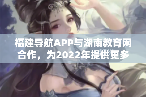 福建導(dǎo)航APP與湖南教育網(wǎng)合作，為2022年提供更多教育資訊