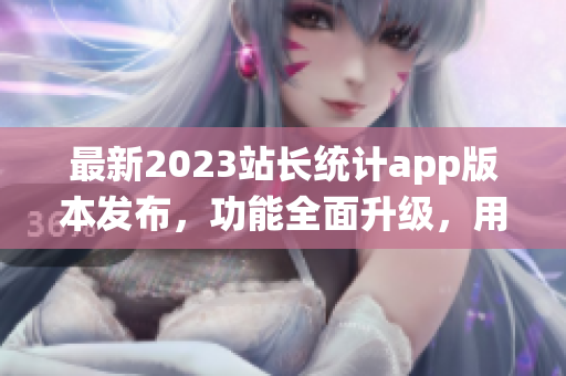 最新2023站長統(tǒng)計app版本發(fā)布，功能全面升級，用戶體驗再升級