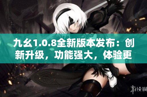 九幺1.0.8全新版本發(fā)布：創(chuàng)新升級，功能強(qiáng)大，體驗(yàn)更優(yōu)！