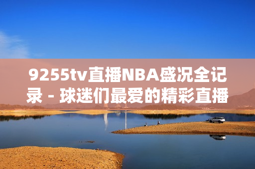 9255tv直播NBA盛況全記錄 - 球迷們最愛的精彩直播完美呈現(xiàn)