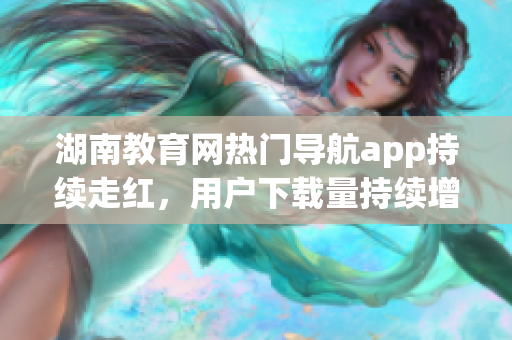 湖南教育網(wǎng)熱門(mén)導(dǎo)航app持續(xù)走紅，用戶(hù)下載量持續(xù)增長(zhǎng)