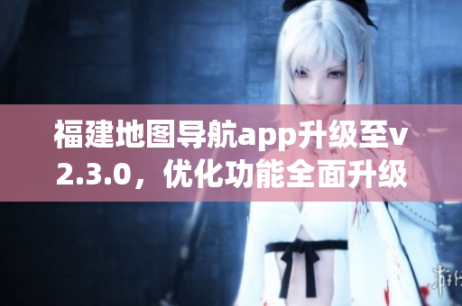 福建地圖導(dǎo)航app升級至v2.3.0，優(yōu)化功能全面升級