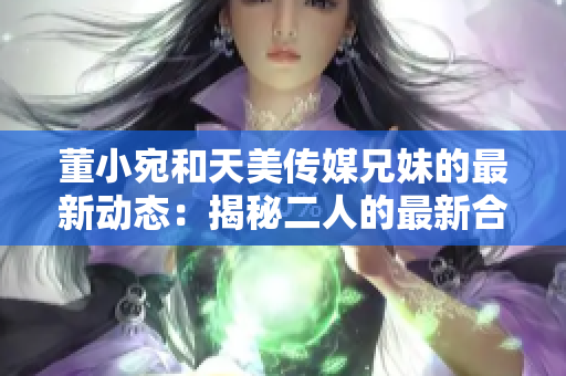 董小宛和天美傳媒兄妹的最新動態(tài)：揭秘二人的最新合作計(jì)劃和職業(yè)發(fā)展路徑