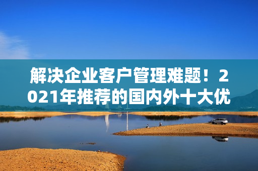 解決企業(yè)客戶管理難題！2021年推薦的國內(nèi)外十大優(yōu)質(zhì)免費CRM軟件