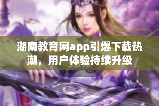 湖南教育網(wǎng)app引爆下載熱潮，用戶體驗持續(xù)升級