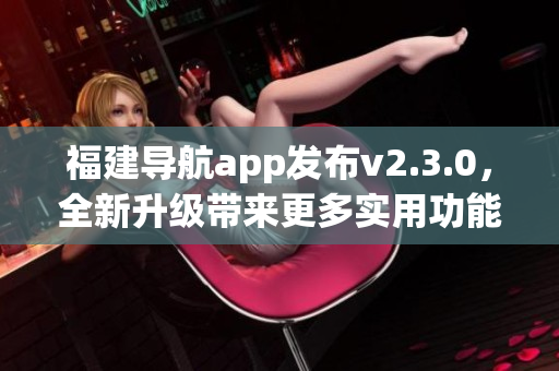 福建導航app發(fā)布v2.3.0，全新升級帶來更多實用功能