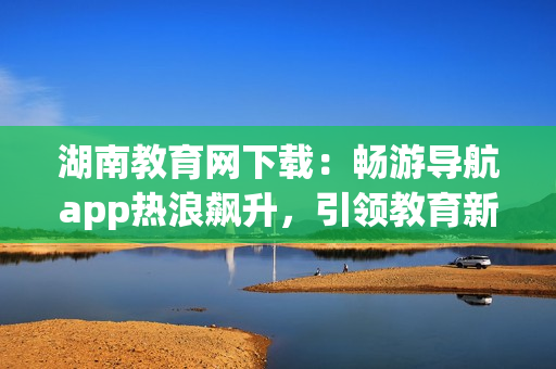 湖南教育網下載：暢游導航app熱浪飆升，引領教育新浪潮