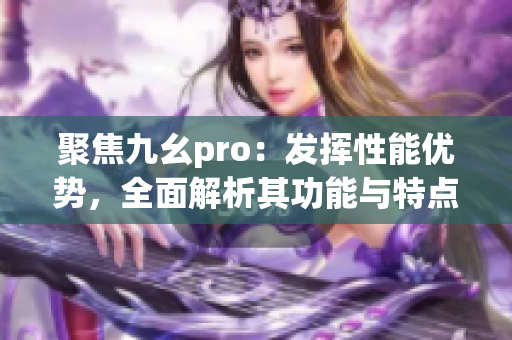 聚焦九幺pro：發(fā)揮性能優(yōu)勢，全面解析其功能與特點