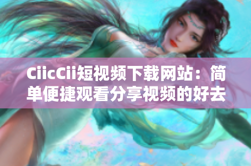 CiicCii短視頻下載網(wǎng)站：簡(jiǎn)單便捷觀看分享視頻的好去處