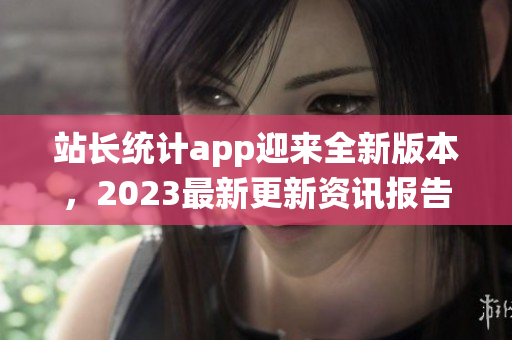 站長統(tǒng)計(jì)app迎來全新版本，2023最新更新資訊報(bào)告大揭秘