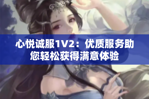 心悅誠服1V2：優(yōu)質(zhì)服務助您輕松獲得滿意體驗