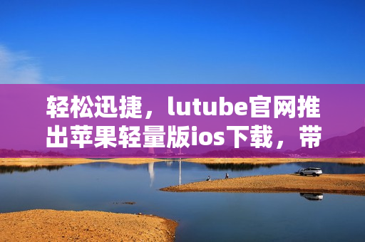 輕松迅捷，lutube官網(wǎng)推出蘋果輕量版ios下載，帶給你全新體驗