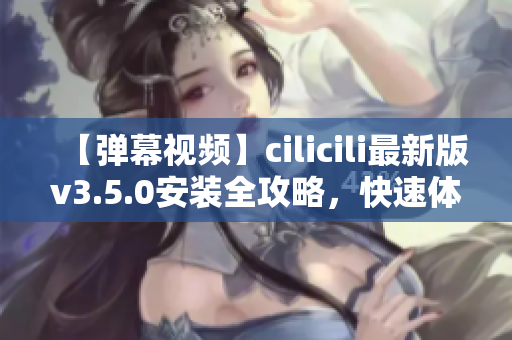 【彈幕視頻】cilicili最新版v3.5.0安裝全攻略，快速體驗(yàn)最新功能