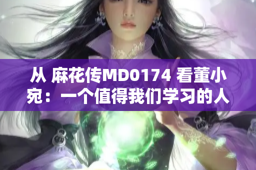 從 麻花傳MD0174 看董小宛：一個值得我們學(xué)習(xí)的人物